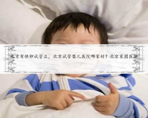 北京有供卵试管么，北京试管婴儿医院哪家好？北京家圆医院