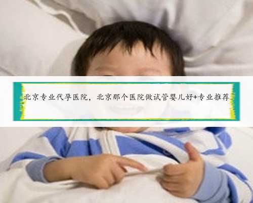 北京专业代孕医院，北京那个医院做试管婴儿好 专业推荐