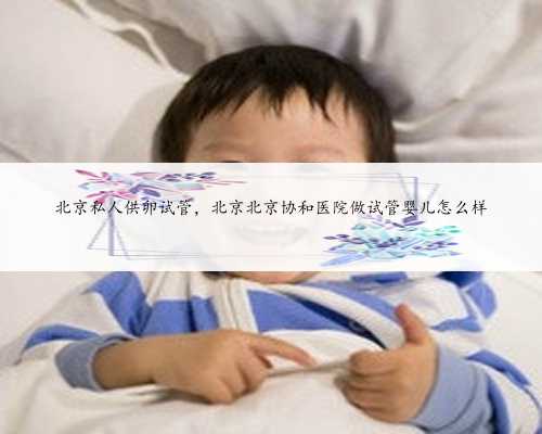 北京私人供卵试管，北京北京协和医院做试管婴儿怎么样